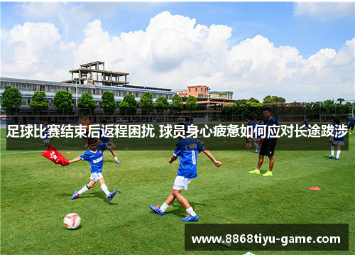 足球比赛结束后返程困扰 球员身心疲惫如何应对长途跋涉