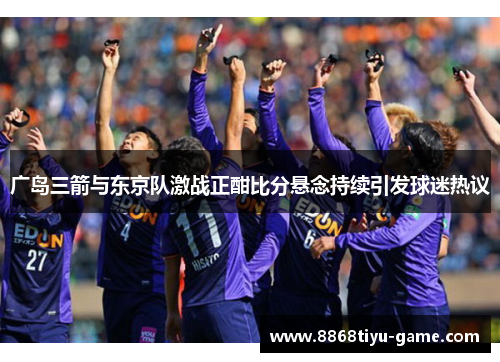 广岛三箭与东京队激战正酣比分悬念持续引发球迷热议