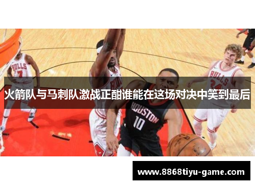 火箭队与马刺队激战正酣谁能在这场对决中笑到最后