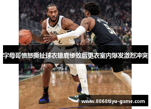 字母哥愤怒撕扯球衣雄鹿惨败后更衣室内爆发激烈冲突